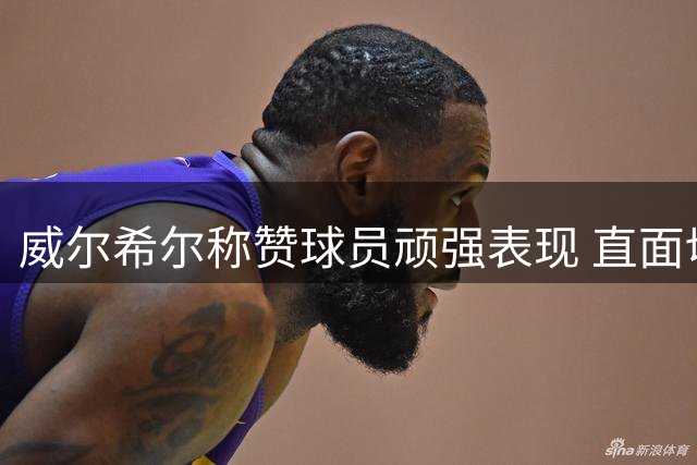 威尔希尔称赞球员顽强表现 直面切尔西虽败犹荣