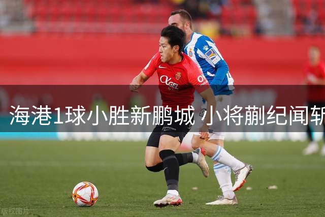 海港1球小胜新鹏城 小将蒯纪闻斩获中超首球